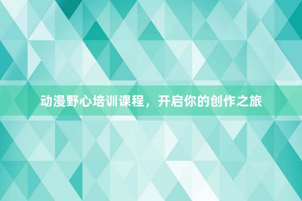 动漫野心培训课程，开启你的创作之旅